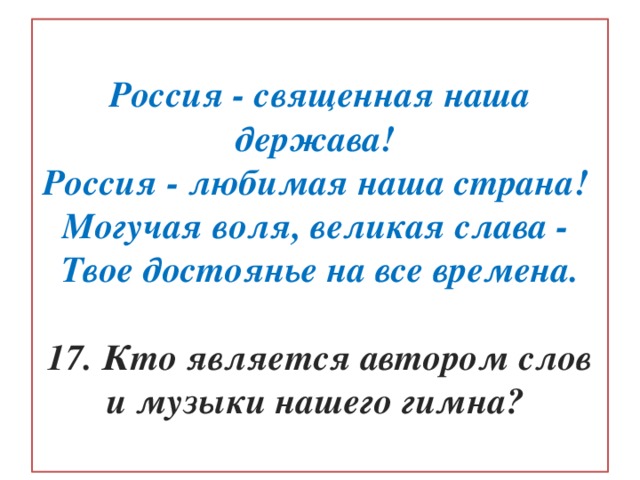  Россия - священная наша держава!  Россия - любимая наша страна!  Могучая воля, великая слава -  Твое достоянье на все времена.   17. Кто является автором слов и музыки нашего гимна?   