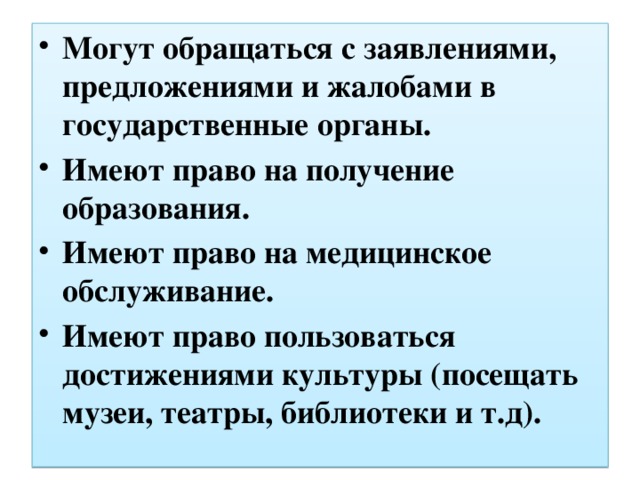 Могут обращаться с заявлениями, предложениями и жалобами в государственные органы. Имеют право на получение образования. Имеют право на медицинское обслуживание. Имеют право пользоваться достижениями культуры (посещать музеи, театры, библиотеки и т.д). 