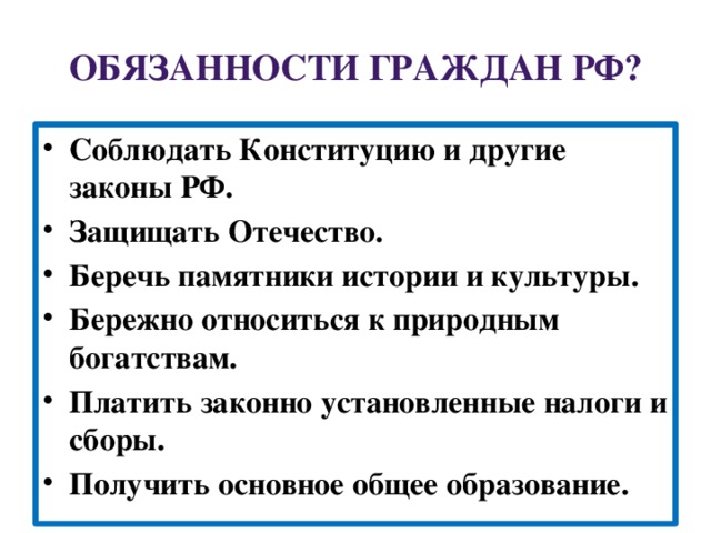 Обязанности граждан РФ? Соблюдать Конституцию и другие законы РФ. Защищать Отечество. Беречь памятники истории и культуры. Бережно относиться к природным богатствам. Платить законно установленные налоги и сборы. Получить основное общее образование. 