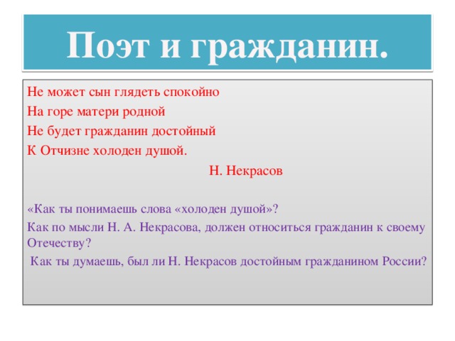 Поэт и гражданин. Не может сын глядеть спокойно На горе матери родной Не будет гражданин достойный К Отчизне холоден душой.  Н. Некрасов «Как ты понимаешь слова «холоден душой»? Как по мысли Н. А. Некрасова, должен относиться гражданин к своему Отечеству?  Как ты думаешь, был ли Н. Некрасов достойным гражданином России? 