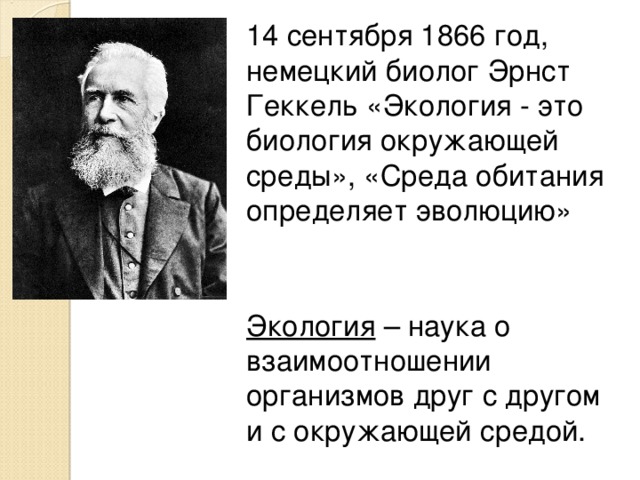 14 сентября 1866 год, немецкий биолог Эрнст Геккель «Экология - это биология окружающей среды», «Среда обитания определяет эволюцию» Экология – наука о взаимоотношении организмов друг с другом и с окружающей средой. 