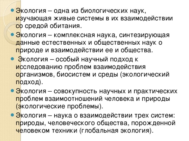 Экология – одна из биологических наук, изучающая живые системы в их взаимодействии со средой обитания. Экология – комплексная наука, синтезирующая данные естественных и общественных наук о природе и взаимодействии ее и общества.  Экология – особый научный подход к исследованию проблем взаимодействия организмов, биосистем и среды (экологический подход). Экология – совокупность научных и практических проблем взаимоотношений человека и природы (экологические проблемы). Экология – наука о взаимодействии трех систем: природы, человеческого общества, порожденной человеком техники (глобальная экология).  