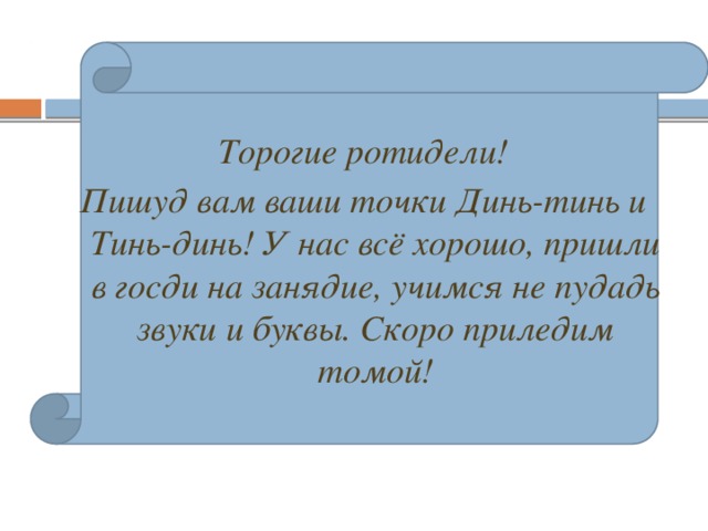 Торогие ротидели! Пишуд вам ваши точки Динь-тинь и Тинь-динь! У нас всё хорошо, пришли в госди на занядие, учимся не пудадь звуки и буквы. Скоро приледим томой!