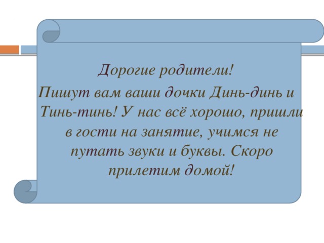 Д орогие ро д и т ели! Пишу т вам ваши д очки Динь- д инь и Тинь- т инь! У нас всё хорошо, пришли в гос т и на заня т ие, учимся не пу т а т ь звуки и буквы. Скоро приле т им д омой!