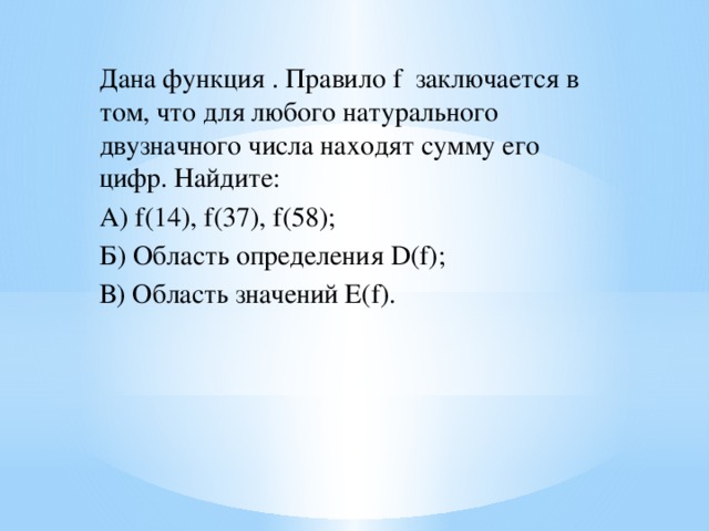 Дана функция . Правило f заключается в том, что для любого натурального двузначного числа находят сумму его цифр. Найдите: А) f(14), f(37), f(58); Б) Область определения D(f); В) Область значений E(f).