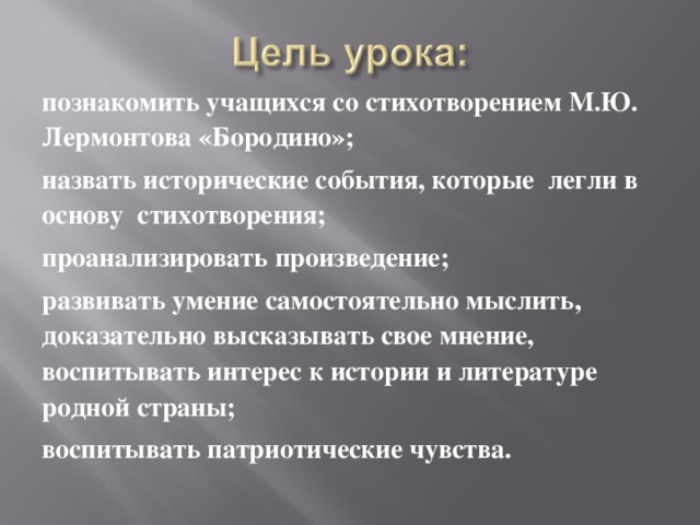 познакомить учащихся со стихотворением М.Ю. Лермонтова «Бородино»; назвать исторические события, которые легли в основу стихотворения; проанализировать произведение; развивать умение самостоятельно мыслить, доказательно высказывать свое мнение, воспитывать интерес к истории и литературе родной страны; воспитывать патриотические чувства. 