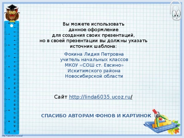 Вы можете использовать данное оформление для создания своих презентаций, но в своей презентации вы должны указать источник шаблона: Фокина Лидия Петровна учитель начальных классов МКОУ «СОШ ст. Евсино» Искитимского района Новосибирской области Сайт http://linda6035.ucoz.ru /  СПАСИБО АВТОРАМ ФОНОВ И КАРТИНОК
