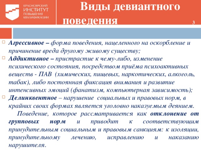 Виды девиантного поведения 3  Агрессивное – форма поведения, нацеленного на оскорбление и причинение вреда другому живому существу; Аддиктивное – пристрастие к чему-либо, изменение психического состояния, посредством приёма психоактивных веществ - ПАВ (химических, пищевых, наркотических, алкоголь, табак), либо постоянная фиксация внимания и развитие интенсивных эмоций (фанатизм, компьютерная зависимость); Делинквентное – нарушение социальных и правовых норм, в крайних своих формах является уголовно наказуемым деянием.  Поведение, которое рассматривается как отклонение от групповых норм и приводит к соответствующим принудительным социальным и правовым санкциям: к изоляции, принудительному лечению, исправлению и наказанию нарушителя.    