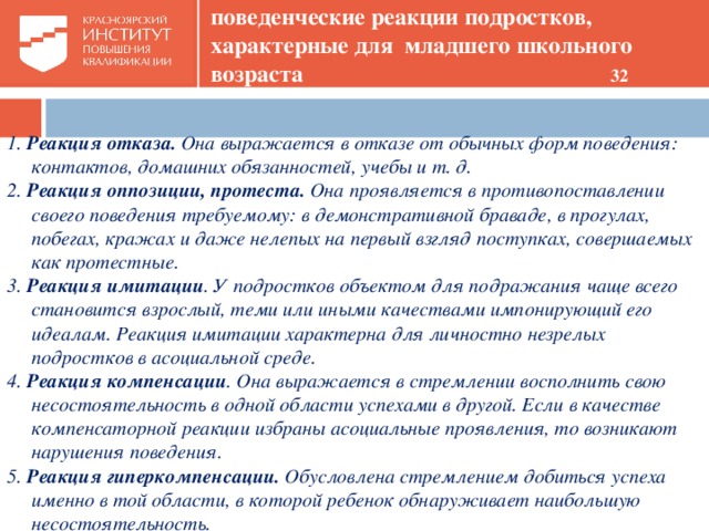 поведенческие реакции подростков, характерные для младшего школьного возраста 32 1. Реакция отказа. Она выражается в отказе от обычных форм поведения: контактов, домашних обязанностей, учебы и т. д. 2. Реакция оппозиции, протеста. Она проявляется в противопоставлении своего поведения требуемому: в демонстративной браваде, в прогулах, побегах, кражах и даже нелепых на первый взгляд поступках, совершаемых как протестные. 3. Реакция имитации . У подростков объектом для подражания чаще всего становится взрослый, теми или иными качествами импонирующий его идеалам. Реакция имитации характерна для личностно незрелых подростков в асоциальной среде. 4. Реакция компенсации . Она выражается в стремлении восполнить свою несостоятельность в одной области успехами в другой. Если в качестве компенсаторной реакции избраны асоциальные проявления, то возникают нарушения поведения. 5. Реакция гиперкомпенсации. Обусловлена стремлением добиться успеха именно в той области, в которой ребенок обнаруживает наибольшую несостоятельность.   