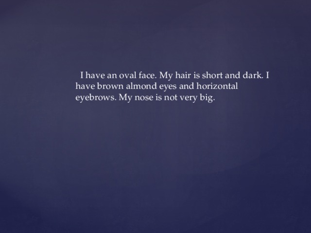  I have an oval face. My hair is short and dark. I have brown almond eyes and horizontal eyebrows. My nose is not very big. 