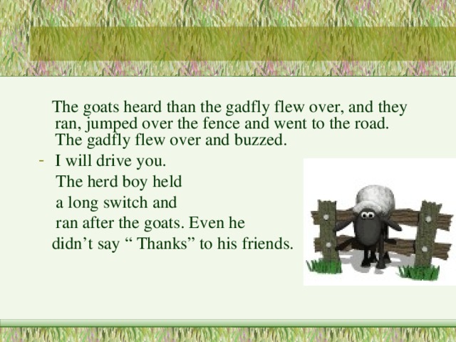  The goats heard than the gadfly flew over, and they ran, jumped over the fence and went to the road. The gadfly flew over and buzzed. I will drive you.  The herd boy held  a long switch and  ran after the goats. Even he  didn’t say “ Thanks” to his friends. 