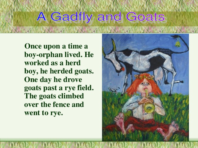  Once upon a time a boy-orphan lived . He worked as a herd  boy , he herded goats . One day he drove goats past a  rye field . The goats climbed over the fence and went to rye . 