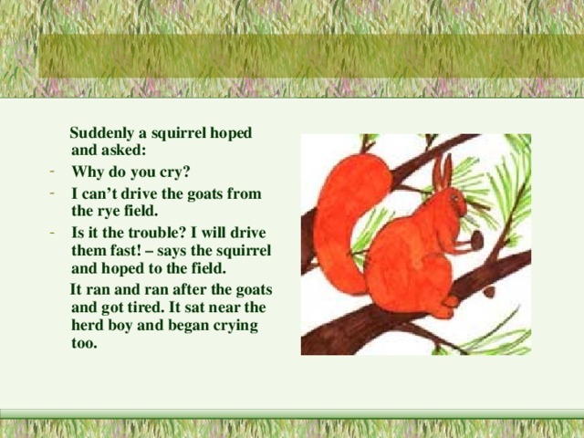  Suddenly a squirrel hoped and asked: Why do you cry? I can’t drive the goats from the rye field. Is it the trouble? I will drive them fast! – says the squirrel and hoped to the field.  It ran and ran after the goats and got tired. It sat near the herd boy and began crying too. 