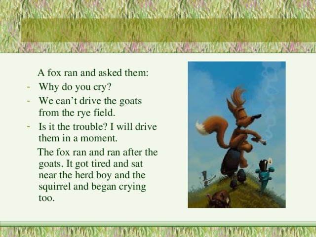  A fox ran and asked them: Why do you cry? We can’t drive the goats from the rye field. Is it the trouble? I will drive them in a moment.  The fox ran and ran after the goats. It got tired and sat near the herd boy and the squirrel and began crying too. 