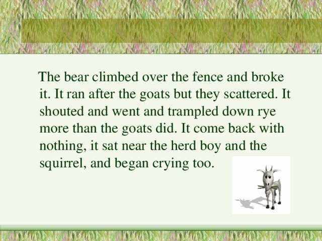  The bear climbed over the fence and broke it. It ran after the goats but they scattered. It shouted and went and trampled down rye more than the goats did. It come back with nothing, it sat near the herd boy and the squirrel, and began crying too. 