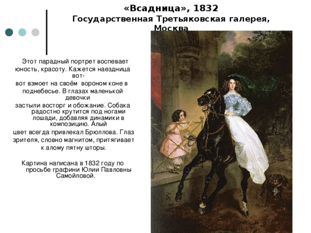 «Всадница», 1832  Государственная Третьяковская галерея, Москва  Этот парадный портрет воспевает юность, красоту. Кажется наездница вот- вот взмоет на своём вороном коне в поднебесье. В глазах маленькой девочки застыли восторг и обожание. Собака радостно крутится под ногами лошади, добавляя динамики в композицию. Алый  цвет всегда привлекал Брюллова. Глаз  зрителя, словно магнитом, притягивает  к алому пятну шторы. Картина написана в 1832 году по просьбе графини Юлии Павловны Самойловой.   