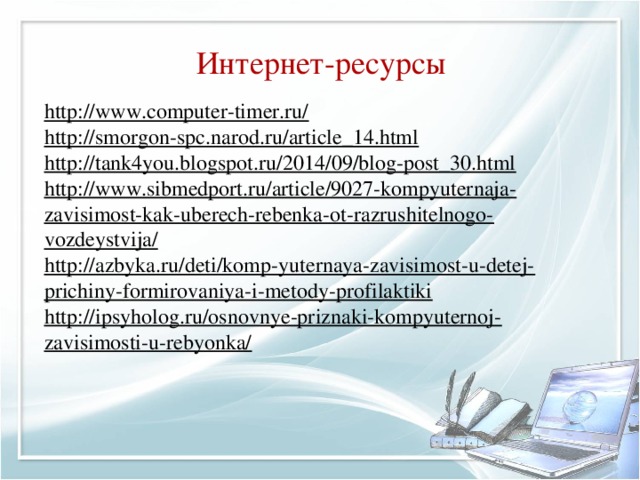 Интернет-ресурсы http://www.computer-timer.ru/  http://smorgon-spc.narod.ru/article_14.html http://tank4you.blogspot.ru/2014/09/blog-post_30.html http://www.sibmedport.ru/article/9027-kompyuternaja-zavisimost-kak-uberech-rebenka-ot-razrushitelnogo-vozdeystvija/ http://azbyka.ru/deti/komp-yuternaya-zavisimost-u-detej-prichiny-formirovaniya-i-metody-profilaktiki http://ipsyholog.ru/osnovnye-priznaki-kompyuternoj-zavisimosti-u-rebyonka/