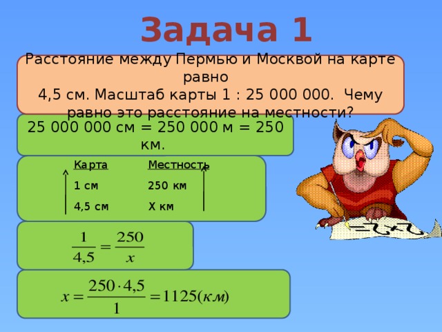 Задача 1 Расстояние между Пермью и Москвой на карте равно  4,5 см. Масштаб карты 1 : 25 000 000. Чему равно это расстояние на местности? 25 000 000 см = 250 000 м = 250 км. Карта 1 см Местность 4,5 см 250 км Х км 