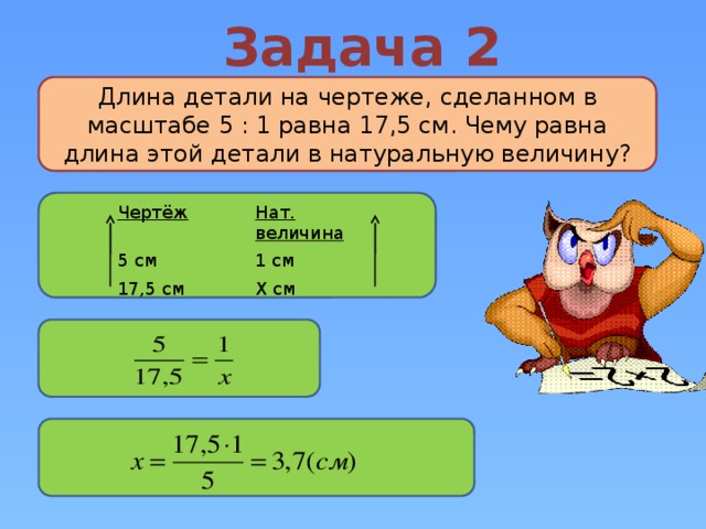 Задача 2 Длина детали на чертеже, сделанном в масштабе 5 : 1 равна 17,5 см. Чему равна длина этой детали в натуральную величину? Чертёж Нат. величина 5 см 1 см 17,5 см Х см 