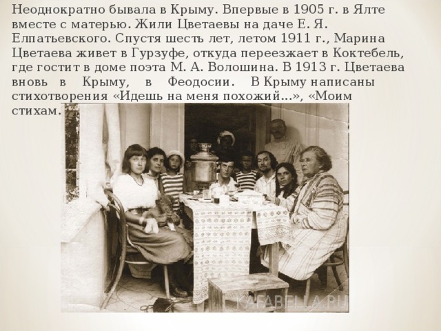 Неоднократно бывала в Крыму. Впервые в 1905 г. в Ялте вместе с матерью. Жили Цветаевы на даче Е. Я. Елпатьевского. Спустя шесть лет, летом 1911 г., Марина Цветаева живет в Гурзуфе, откуда переезжает в Коктебель, где гостит в доме поэта М. А. Волошина. В 1913 г. Цветаева вновь в Крыму, в Феодосии. В Крыму написаны стихотворения «Идешь на меня похожий...», «Моим стихам...» и другие. 