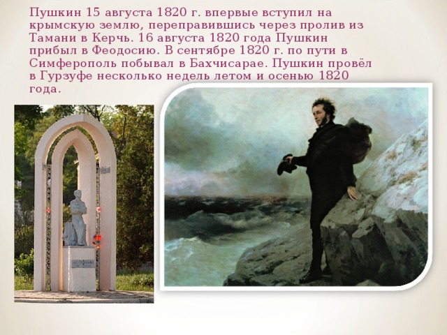 Пушкин 15 августа 1820 г. впервые вступил на крымскую землю, переправившись через пролив из Тамани в Керчь. 16 августа 1820 года Пушкин прибыл в Феодосию. В сентябре 1820 г. по пути в Симферополь побывал в Бахчисарае. Пушкин провёл в Гурзуфе несколько недель летом и осенью 1820 года. 