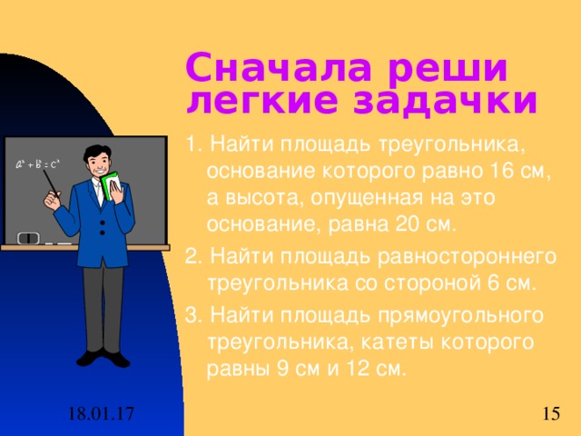 Сначала реши легкие задачки 1. Найти площадь треугольника, основание которого равно 16 см, а высота, опущенная на это основание, равна 20 см. 2. Найти площадь равностороннего треугольника со стороной 6 см. 3. Найти площадь прямоугольного треугольника, катеты которого равны 9 см и 12 см. 