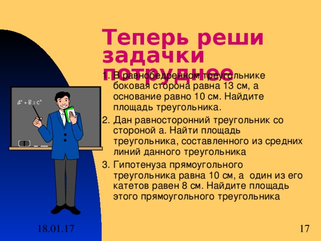 Теперь реши задачки потруднее 1. В равнобедренном треугольнике боковая сторона равна 13 см, а основание равно 10 см. Найдите площадь треугольника. 2. Дан равносторонний треугольник со стороной а. Найти площадь треугольника, составленного из средних линий данного треугольника 3. Гипотенуза прямоугольного треугольника равна 10 см, а один из его катетов равен 8 см. Найдите площадь этого прямоугольного треугольника 