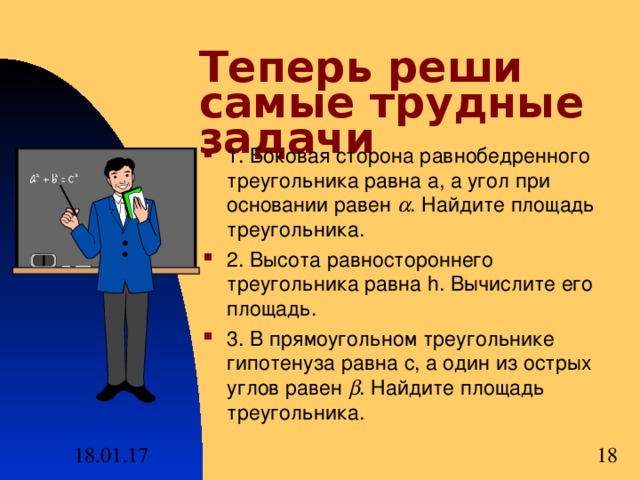 Теперь реши самые трудные задачи 1. Боковая сторона равнобедренного треугольника равна a, а угол при основании равен  . Найдите площадь треугольника. 2. Высота равностороннего треугольника равна h.  Вычислите его площадь. 3. В прямоугольном треугольнике гипотенуза равна с, а один из острых углов равен  . Найдите площадь треугольника. 