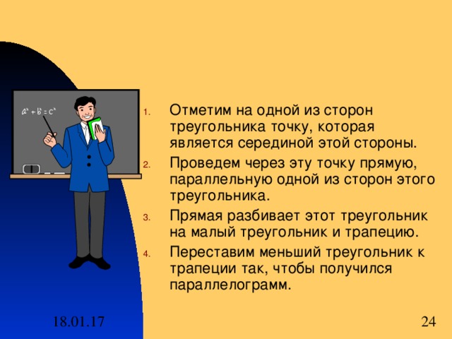 Отметим на одной из сторон треугольника точку , которая является серединой этой стороны . Проведем через эту точку прямую , параллельную одной из сторон этого треугольника . Прямая разбивает этот треугольник на малый треугольник и трапецию . Переставим меньший треугольник к трапеции так , чтобы получился параллелограмм .  