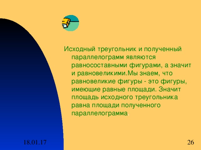 Исходный треугольник и полученный параллелограмм являются равносоставными фигурами , а значит и равновеликими . Мы знаем , что равновеликие фигуры - это фигуры , имеющие равные площади . Значит площадь исходного треугольника равна площади полученного параллелограмма . 