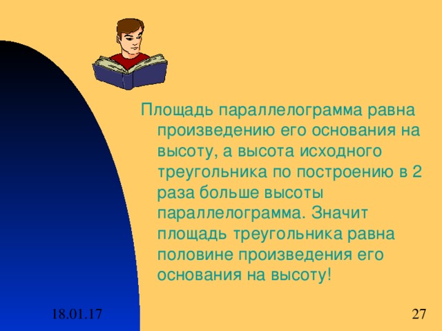 Площадь параллелограмма равна произведению его основания на высоту , а высота исходного треугольника по построению в 2 раза больше высоты параллелограмма . Значит площадь треугольника равна половине произведения его основания на высоту! 