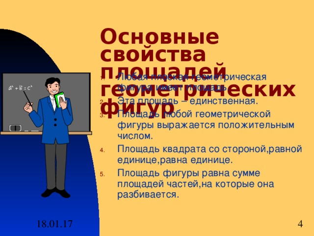 Основные свойства площадей геометрических фигур Любая плоская геометрическая фигура имеет площадь . Эта площадь – единственная . Площадь любой геометрической фигуры выражается положительным числом . Площадь квадрата со стороной , равной единице , равна единице . Площадь фигуры равна сумме площадей частей , на которые она разбивается . 