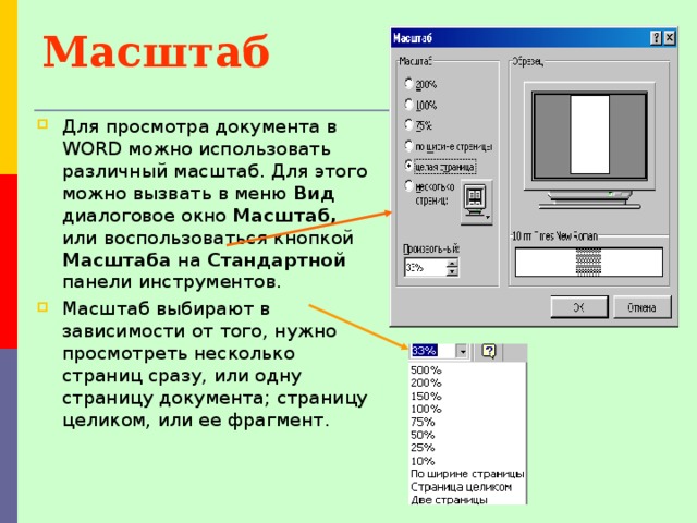 Масштаб  Для просмотра документа в WORD можно использовать различный масштаб. Для этого можно вызвать в меню Вид диалоговое окно Масштаб, или воспользоваться кнопкой Масштаба на Стандартной панели инструментов. Масштаб выбирают в зависимости от того, нужно просмотреть несколько страниц сразу, или одну страницу документа; страницу целиком, или ее фрагмент. 