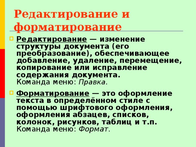 Редактирование и форматирование Редактирование — изменение структуры документа (его преобразование), обеспечивающее добавление, удаление, перемещение, копирование или исправление содержания документа.   Команда меню: Правка. Форматирование — это оформление текста в определённом стиле с помощью шрифтового оформления, оформления абзацев, списков, колонок, рисунков, таблиц и т.п. Команда меню: Формат. 