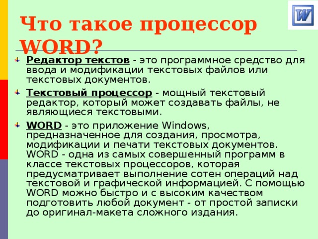 Что такое процессор WORD? Редактор текстов - это программное средство для ввода и модификации текстовых файлов или текстовых документов. Текстовый процессор - мощный текстовый редактор, который может создавать файлы, не являющиеся текстовыми. WORD - это приложение Windows, предназначенное для создания, просмотра, модификации и печати текстовых документов. WORD - одна из самых совершенный программ в классе текстовых процессоров, которая предусматривает выполнение сотен операций над текстовой и графической информацией. С помощью WORD можно быстро и с высоким качеством подготовить любой документ - от простой записки до оригинал-макета сложного издания. 