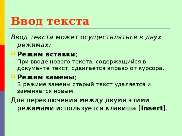 Ввод текста  Ввод текста может осуществляться в двух режимах:  Режим вставки ;  При вводе нового текста, содержащийся в документе текст, сдвигается вправо от курсора. Режим замены ;  В режиме замены старый текст удаляется и заменяется новым. Для переключения между двумя этими режимами используется клавиша [ Insert ]. 