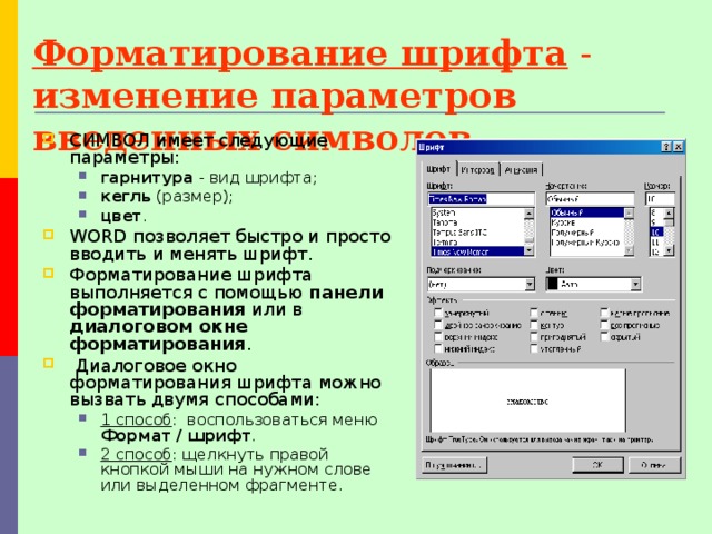 Форматирование шрифта - изменение параметров введенных символов. СИМВОЛ имеет следующие параметры: гарнитура - вид шрифта; кегль (размер); цвет . гарнитура - вид шрифта; кегль (размер); цвет . WORD позволяет быстро и просто вводить и менять шрифт. Форматирование шрифта выполняется с помощью панели форматирования или в диалоговом  окне форматирования .  Диалоговое окно форматирования шрифта можно вызвать двумя способами: 1 способ : воспользоваться меню Формат / шрифт . 2 способ : щелкнуть правой кнопкой мыши на нужном слове или выделенном фрагменте. 1 способ : воспользоваться меню Формат / шрифт . 2 способ : щелкнуть правой кнопкой мыши на нужном слове или выделенном фрагменте. 