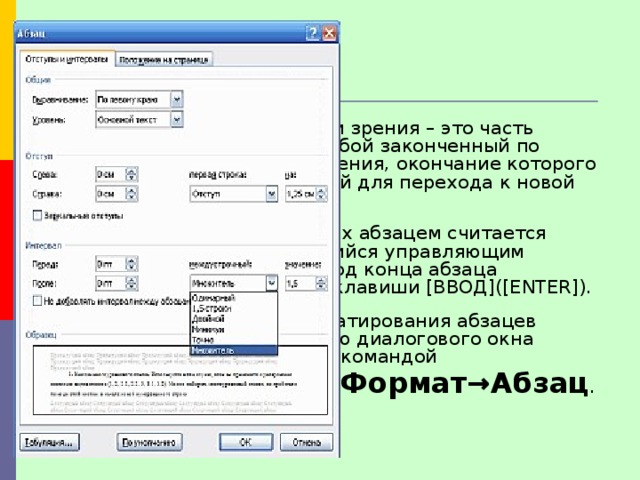 Оформление документов Абзац с литературной точки зрения – это часть текста, представляющая собой законченный по смыслу фрагмент произведения, окончание которого служит естественной паузой для перехода к новой мысли.  В компьютерных документах абзацем считается любой текст, заканчивающийся управляющим символом конца абзаца. Ввод конца абзаца обеспечивается нажатием клавиши [ВВОД]([ENTER]).  Основные параметры форматирования абзацев устанавливаются с помощью диалогового окна Абзац, которое вызывается командой    Формат→Абзац . 