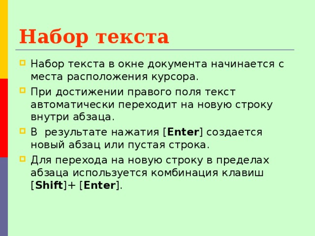 Набор текста Набор текста в окне документа начинается с места расположения курсора. При достижении правого поля текст автоматически переходит на новую строку внутри абзаца. В результате нажатия [ Enter ] создается новый абзац или пустая строка. Для перехода на новую строку в пределах абзаца используется комбинация клавиш [ Shift ]+ [ Enter ]. 