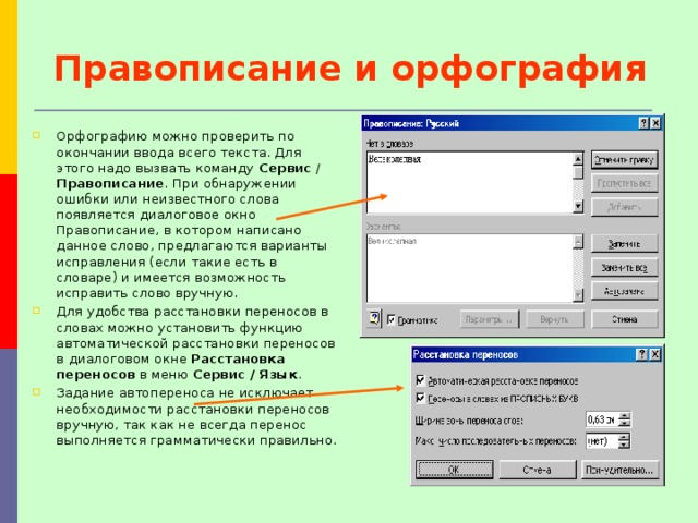 Правописание и орфография Орфографию можно проверить по окончании ввода всего текста. Для этого надо вызвать команду Сервис / Правописание . При обнаружении ошибки или неизвестного слова появляется диалоговое окно Правописание, в котором написано данное слово, предлагаются варианты исправления (если такие есть в словаре) и имеется возможность исправить слово вручную. Для удобства расстановки переносов в словах можно установить функцию автоматической расстановки переносов в диалоговом окне Расстановка переносов в меню Сервис / Язык . Задание автопереноса не исключает необходимости расстановки переносов вручную, так как не всегда перенос выполняется грамматически правильно. 