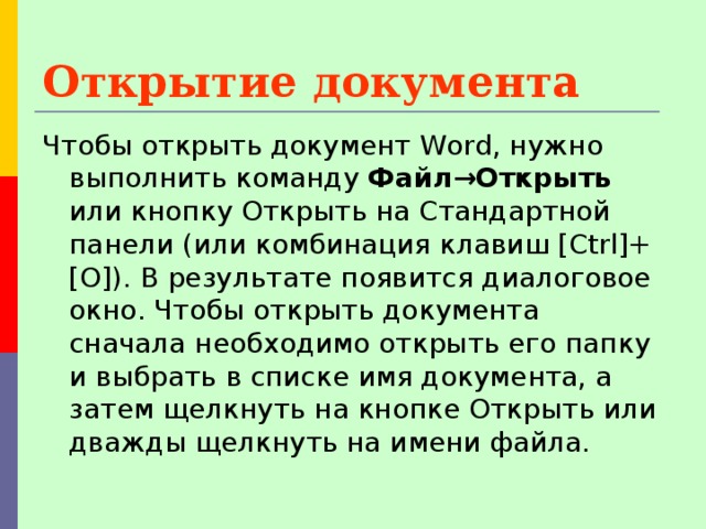 Открытие документа  Чтобы открыть документ Word, нужно выполнить команду Файл→Открыть или кнопку Открыть на Стандартной панели (или комбинация клавиш [Ctrl]+[O]). В результате появится диалоговое окно. Чтобы открыть документа сначала необходимо открыть его папку и выбрать в списке имя документа, а затем щелкнуть на кнопке Открыть или дважды щелкнуть на имени файла. 