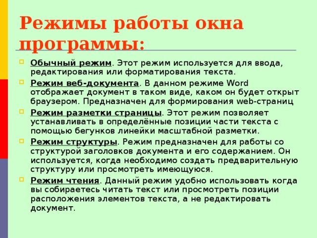 Режимы работы окна программы: Обычный режим . Этот режим используется для ввода, редактирования или форматирования текста. Режим веб-документа . В данном режиме Word отображает документ в таком виде, каком он будет открыт браузером. Предназначен для формирования web-страниц Режим разметки страницы . Этот режим позволяет устанавливать в определённые позиции части текста с помощью бегунков линейки масштабной разметки. Режим структуры . Режим предназначен для работы со структурой заголовков документа и его содержанием. Он используется, когда необходимо создать предварительную структуру или просмотреть имеющуюся. Режим чтения . Данный режим удобно использовать когда вы собираетесь читать текст или просмотреть позиции расположения элементов текста, а не редактировать документ. 