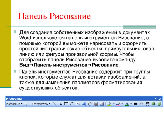 Панель Рисование Для создания собственных изображений в документах Word используется панель инструментов Рисование, с помощью которой вы можете нарисовать и оформить простейшие графические объекты: прямоугольник, овал, линию или фигуры произвольной формы. Чтобы отобразить панель Рисование вызовите команду Вид→Панель инструментов→Рисование . Панель инструментов Рисование содержит три группы кнопок, которые служат для вставки изображений, а также для изменения параметров форматирования существующих объектов. 