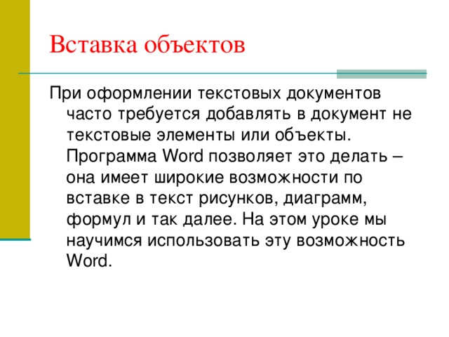 Вставка объектов При оформлении текстовых документов часто требуется добавлять в документ не текстовые элементы или объекты. Программа Word позволяет это делать – она имеет широкие возможности по вставке в текст рисунков, диаграмм, формул и так далее. На этом уроке мы научимся использовать эту возможность Word. 