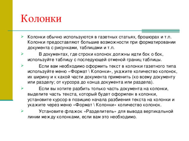 Колонки Колонки обычно используются в газетных статьях, брошюрах и т.п. Колонки предоставляют большие возможности при форматировании документа с рисунками, таблицами и т.п.  В документах, где строки колонок должны идти бок о бок, используйте таблицу с последующей отменой границ таблицы.  Если вам необходимо оформить текст в колонки газетного типа используйте меню «Формат  Колонки», укажите количество колонок, их ширину и к какой части документа применить (ко всему документу или разделу; от курсора до конца документа или раздела).  Если вы хотите разбить только часть документа на колонки, выделите часть текста, который будет оформлен в колонки, установите курсор в позицию начала разбиения текста на колонки и укажите через меню «Формат  Колонки» количество колонок.  Установите флажок «Разделитель» для вывода вертикальной линии между колонками, если вам это необходимо. 