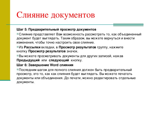 Слияние документов Шаг 5: Предварительный просмотр документов Слияние представляет Вам возможность рассмотреть то, как объединенный документ будет выглядеть. Таким образом, вы можете вернуться и внести изменения, чтобы точно настроить свое слияние. Из  Рассылки  вкладки, в  Просмотр результатов  группу, нажмите кнопку  Просмотр результатов  значок. Вы можете просматривать документы для других записей, нажав  Предыдущий  или  следующий   кнопку. Шаг 6: Завершение Word слияния Последним шагом для полного слияния должен быть предварительный просмотр, это то, как как слияния будет выглядеть. Вы можете печатать документы или объединения. До печати, можно редактировать отдельные документы.  