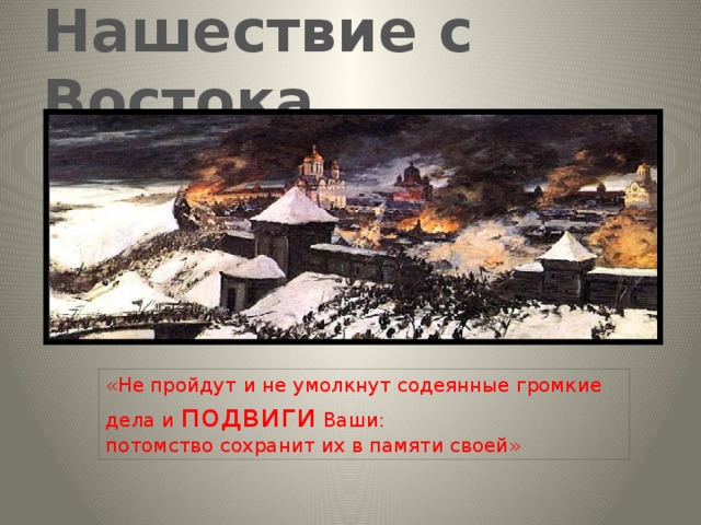 Нашествие с Востока   «Не пройдут  и не умолкнут содеянные громкие дела и подвиги Ваши:  потомство сохранит их в памяти своей» 