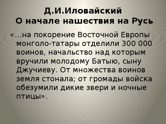 Д.И.Иловайский  О начале нашествия на Русь «…на покорение Восточной Европы монголо-татары отделили 300 000 воинов, начальство над которым вручили молодому Батыю, сыну Джучиеву. От множества воинов земля стонала; от громады войска обезумили дикие звери и ночные птицы». 