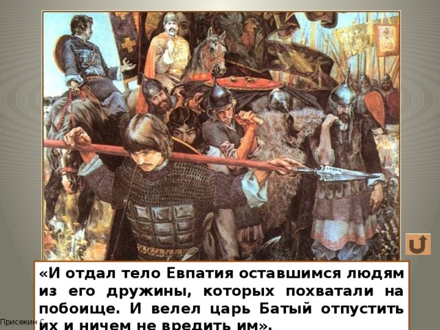 «И отдал тело Евпатия оставшимся людям из его дружины, которых похватали на побоище. И велел царь Батый отпустить их и ничем не вредить им». Присекин С. 12 