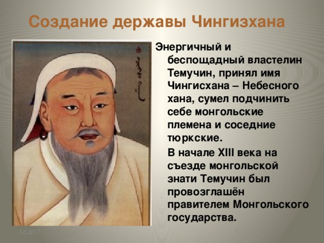 Создание державы Чингизхана Энергичный и беспощадный властелин Темучин, принял имя Чингисхана – Небесного хана, сумел подчинить себе монгольские племена и соседние тюркские.  В начале XIII века на съезде монгольской знати Темучин был провозглашён правителем Монгольского государства. 1/18/17  